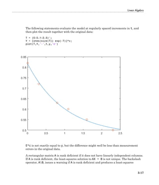 Linear Algebra
3-17
The following statements evaluate the model at regularly spaced increments in t, and
then plot the result together with the original data:
T = (0:0.1:2.5)';
Y = [ones(size(T)) exp(-T)]*c;
plot(T,Y,'-',t,y,'o')
E*c is not exactly equal to y, but the difference might well be less than measurement
errors in the original data.
A rectangular matrix A is rank deficient if it does not have linearly independent columns.
If A is rank deficient, the least-squares solution to AX = B is not unique. The backslash
operator, AB, issues a warning if A is rank deficient and produces a least-squares
 