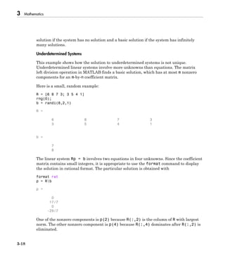 3 Mathematics
3-18
solution if the system has no solution and a basic solution if the system has infinitely
many solutions.
Underdetermined Systems
This example shows how the solution to underdetermined systems is not unique.
Underdetermined linear systems involve more unknowns than equations. The matrix
left division operation in MATLAB finds a basic solution, which has at most m nonzero
components for an m-by-n coefficient matrix.
Here is a small, random example:
R = [6 8 7 3; 3 5 4 1]
rng(0);
b = randi(8,2,1)
R =
6 8 7 3
3 5 4 1
b =
7
8
The linear system Rp = b involves two equations in four unknowns. Since the coefficient
matrix contains small integers, it is appropriate to use the format command to display
the solution in rational format. The particular solution is obtained with
format rat
p = Rb
p =
0
17/7
0
-29/7
One of the nonzero components is p(2) because R(:,2) is the column of R with largest
norm. The other nonzero component is p(4) because R(:,4) dominates after R(:,2) is
eliminated.
 