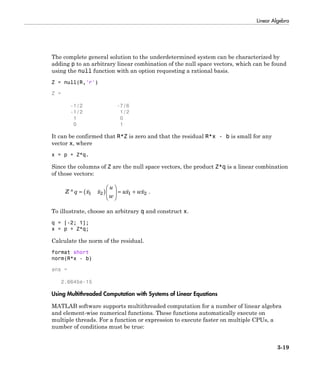 Linear Algebra
3-19
The complete general solution to the underdetermined system can be characterized by
adding p to an arbitrary linear combination of the null space vectors, which can be found
using the null function with an option requesting a rational basis.
Z = null(R,'r')
Z =
-1/2 -7/6
-1/2 1/2
1 0
0 1
It can be confirmed that R*Z is zero and that the residual R*x - b is small for any
vector x, where
x = p + Z*q.
Since the columns of Z are the null space vectors, the product Z*q is a linear combination
of those vectors:
Z q x x
u
w
ux wx* .= ( )
Ê
Ë
Á
ˆ
¯
˜ = +1 2 1 2
To illustrate, choose an arbitrary q and construct x.
q = [-2; 1];
x = p + Z*q;
Calculate the norm of the residual.
format short
norm(R*x - b)
ans =
2.6645e-15
Using Multithreaded Computation with Systems of Linear Equations
MATLAB software supports multithreaded computation for a number of linear algebra
and element-wise numerical functions. These functions automatically execute on
multiple threads. For a function or expression to execute faster on multiple CPUs, a
number of conditions must be true:
 