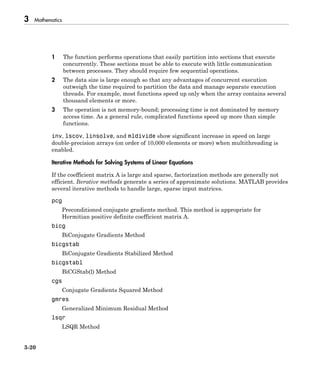 3 Mathematics
3-20
1 The function performs operations that easily partition into sections that execute
concurrently. These sections must be able to execute with little communication
between processes. They should require few sequential operations.
2 The data size is large enough so that any advantages of concurrent execution
outweigh the time required to partition the data and manage separate execution
threads. For example, most functions speed up only when the array contains several
thousand elements or more.
3 The operation is not memory-bound; processing time is not dominated by memory
access time. As a general rule, complicated functions speed up more than simple
functions.
inv, lscov, linsolve, and mldivide show significant increase in speed on large
double-precision arrays (on order of 10,000 elements or more) when multithreading is
enabled.
Iterative Methods for Solving Systems of Linear Equations
If the coefficient matrix A is large and sparse, factorization methods are generally not
efficient. Iterative methods generate a series of approximate solutions. MATLAB provides
several iterative methods to handle large, sparse input matrices.
pcg
Preconditioned conjugate gradients method. This method is appropriate for
Hermitian positive definite coefficient matrix A.
bicg
BiConjugate Gradients Method
bicgstab
BiConjugate Gradients Stabilized Method
bicgstabl
BiCGStab(l) Method
cgs
Conjugate Gradients Squared Method
gmres
Generalized Minimum Residual Method
lsqr
LSQR Method
 