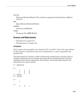 Linear Algebra
3-21
minres
Minimum Residual Method. This method is appropriate for Hermitian coefficient
matrix A.
qmr
Quasi-Minimal Residual Method
symmlq
Symmetric LQ Method
tfqmr
Transpose-Free QMR Method
Inverses and Determinants
• “Introduction” on page 3-21
• “Pseudoinverses” on page 3-22
Introduction
If A is square and nonsingular, the equations AX = I and XA = I have the same solution,
X. This solution is called the inverse of A, is denoted by A-1
, and is computed by the
function inv.
The determinant of a matrix is useful in theoretical considerations and some types of
symbolic computation, but its scaling and round-off error properties make it far less
satisfactory for numeric computation. Nevertheless, the function det computes the
determinant of a square matrix:
A = pascal(3)
A =
1 1 1
1 2 3
1 3 6
d = det(A)
X = inv(A)
d =
1
X =
3 -3 1
 