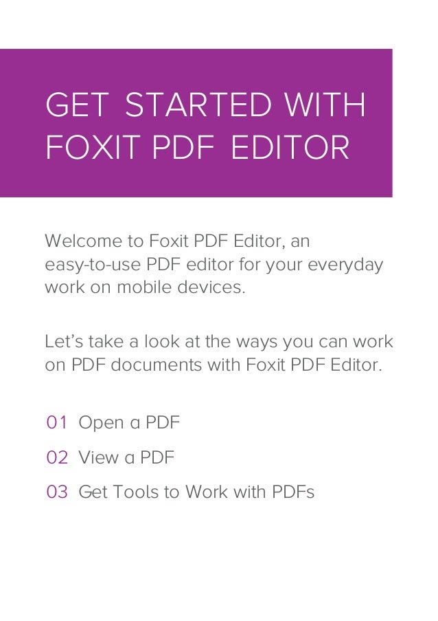 GET STARTED WITH
FOXIT PDF EDITOR
Welcome to Foxit PDF Editor, an
easy-to-use PDF editor for your everyday
work on mobile devices.
Let’s take a look at the ways you can work
on PDF documents with Foxit PDF Editor.
0 1
02
03
Open a PDF
View a PDF
Get Tools to Work with PDFs
 