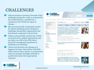 shapingtomorrow.com
11
Athena produces summary forecasts of the
challenges facing the world, as prepared by
the United Nations, and delivers a
continuous G20 Watch for signs of
change..
She can also provide customized reports
for clients including private listings of
challenges facing their organization and
benchmark companies to learn from.
Athena automatically watches the world’s
most innovative, global organization and
provides you with a list of the latest
powerful, management questions to
challenge your thinking.
Clients can therefore see change as it
happens far faster than before with little
effort and use these reports, in conjunction
with our strategic foresight methods to
quickly determine their appropriate
response.
1All Rights Reserved
 