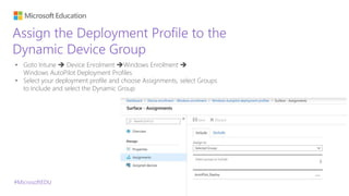 #MicrosoftEDU
Assign the Deployment Profile to the
Dynamic Device Group
• Goto Intune  Device Enrolment Windows Enrolment 
Windows AutoPilot Deployment Profiles
• Select your deployment profile and choose Assignments, select Groups
to Include and select the Dynamic Group
 