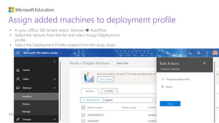 #MicrosoftEDU
Assign added machines to deployment profile
• In your Office 365 tenant select Devices  AutoPilot
• Select the devices from the list and select Assign Deployment
profile
• Select the Deployment Profile created from the drop down
 