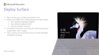 #MicrosoftEDU
Deploy Surface
• Now un-box your Surface and power it up
• When the OOBE (Out of Box Experience) starts select
• Your default language (English)
• Your default keyboard (UK)
• Join the wireless network
• If AutoPilot has been successful you will now see your
organisation sign in page.
• Sign in with your Azure AD account and let Windows
complete the setup
 