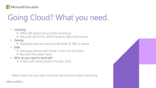 #MicrosoftEDU
Going Cloud? What you need.
• Licensing
 Office 365 tenant (Azure Active Directory)
 Microsoft 365 A3 for Staff & Students (Microsoft Intune)
• Devices
 Deploying devices must have Windows 10 1803 or above
• Skills
 Managing devices with Intune / Intune for Education
 Microsoft Education Store
• Who do you need to work with
 A Microsoft Cloud Solution Provider (CSP)
Please make sure you have met these requirements before continuing
 