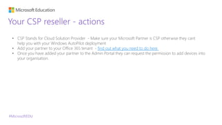 #MicrosoftEDU
Your CSP reseller - actions
• CSP Stands for Cloud Solution Provider - Make sure your Microsoft Partner is CSP otherwise they cant
help you with your Windows AutoPilot deployment
• Add your partner to your Office 365 tenant - find out what you need to do here
• Once you have added your partner to the Admin Portal they can request the permission to add devices into
your organisation.
 
