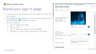 #MicrosoftEDU
Brand your sign in page
• Customise your user experience by branding your Azure AD
sign in page
• Goto http://portal.azure.com in the Azure Portal goto Azure
Active Directory  Company Branding
• You can customise
• Sign-in background page
• Banner Logo
• Sign-in page text (important for AutoPilot)
• Company or school logo (important for AutoPilot)
 