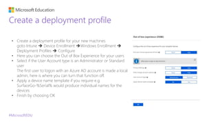 #MicrosoftEDU
Create a deployment profile
• Create a deployment profile for your new machines
goto Intune  Device Enrollment Windows Enrollment 
Deployment Profiles  Configure
• Here you can choose the Out of Box Experience for your users
• Select if the User Account type is an Administrator or Standard
user
The first user to logon with an Azure AD account is made a local
admin, here is where you can turn that function off.
• Apply a device name template if you require e.g.
SurfaceGo-%Serial% would produce individual names for the
devices
• Finish by choosing OK
 