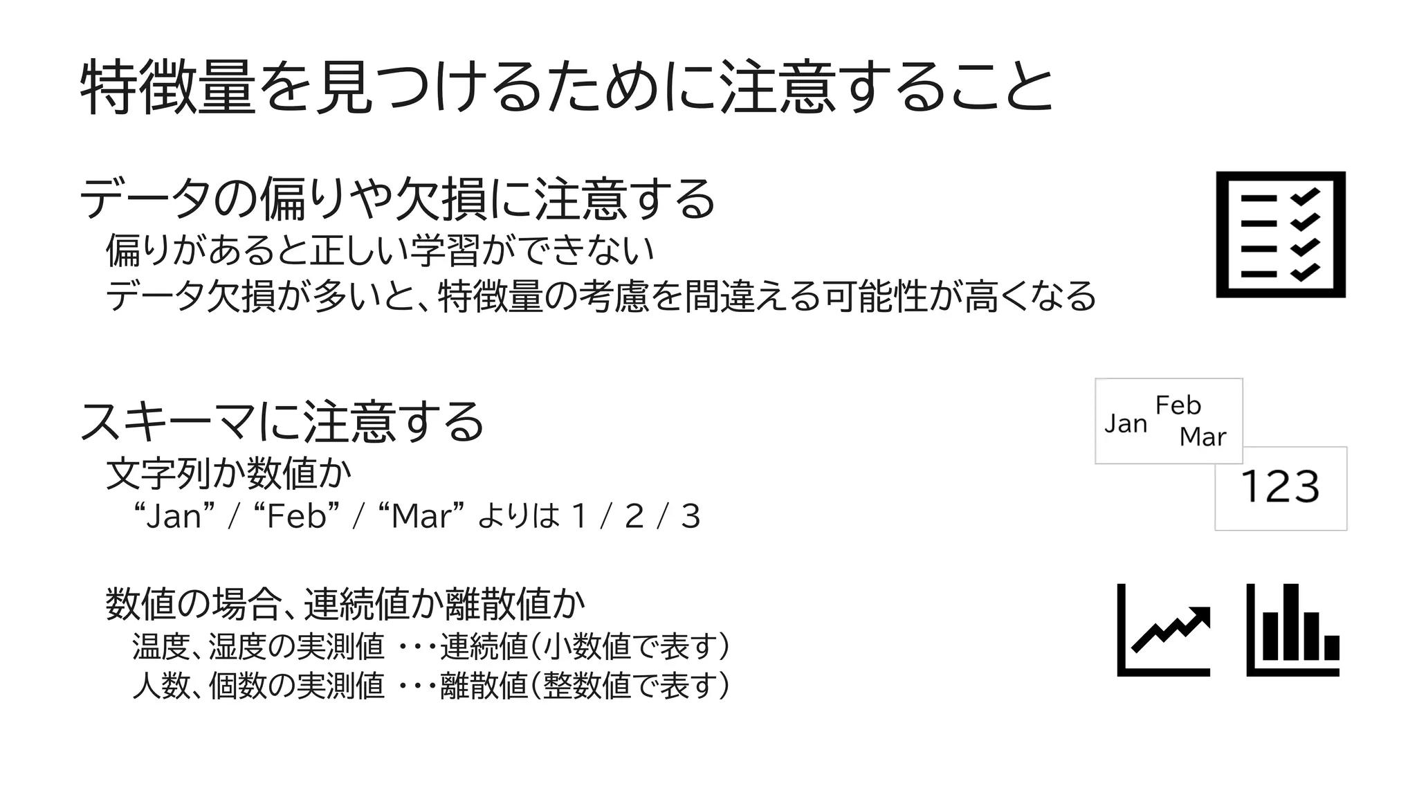特徴量を見つけるために注意すること
データの偏りや欠損に注意する
偏りがあると正しい学習ができない
データ欠損が多いと、特徴量の考慮を間違える可能性が高くなる
スキーマに注意する
文字列か数値か
“Jan” / “Feb” / “Mar” よりは 1 / 2 / 3
数値の場合、連続値か離散値か
温度、湿度の実測値 ・・・連続値（小数値で表す）
人数、個数の実測値 ・・・離散値（整数値で表す）
 