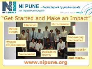 NI PUNE            —   Social Impact by professionals
           Net Impact Pune Chapter


“Get Started and Make an Impact”
               Education                 Micro-finance
  Better
  Health

                                                      Empowering
                                                      the disabled
 Women
 Empowerment
                                                      Sustainability
                               Eradicating
           Environment         poverty
                                                      and more…
               www.nipune.org
 