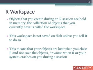 R Workspace
• Objects that you create during an R session are hold
in memory, the collection of objects that you
currently have is called the workspace
• This workspace is not saved on disk unless you tell R
to do so
• This means that your objects are lost when you close
R and not save the objects, or worse when R or your
system crashes on you during a session
13
 