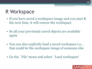 R Workspace
• If you have saved a workspace image and you start R
the next time, it will restore the workspace
• So all your previously saved objects are available
again
• You can also explicitly load a saved workspace i.e.,
that could be the workspace image of someone else
• Go the `File' menu and select `Load workspace'
14
 