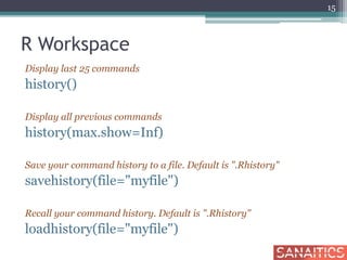 R Workspace
Display last 25 commands
history()
Display all previous commands
history(max.show=Inf)
Save your command history to a file. Default is ".Rhistory"
savehistory(file="myfile")
Recall your command history. Default is ".Rhistory"
loadhistory(file="myfile")
15
 