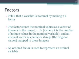 Factors
• Tell R that a variable is nominal by making it a
factor
• The factor stores the nominal values as a vector of
integers in the range [ 1... k ] (where k is the number
of unique values in the nominal variable), and an
internal vector of character strings (the original
values) mapped to these integers
• An ordered factor is used to represent an ordinal
variable
17
 
