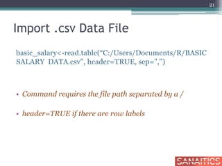 Import .csv Data File
basic_salary<-read.table(“C:/Users/Documents/R/BASIC
SALARY DATA.csv", header=TRUE, sep=",")
• Command requires the file path separated by a /
• header=TRUE if there are row labels
21
 