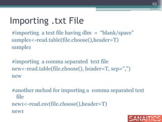 Importing .txt File
#importing a text file having dlm = “blank/space”
sample1<-read.table(file.choose(),header=T)
sample1
#importing a comma separated text file
new<-read.table(file.choose(), header=T, sep=",")
new
#another mehod for importing a comma separated text
file
new1<-read.csv(file.choose(),header=T)
new1
25
 