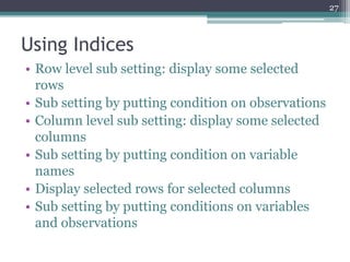 Using Indices
• Row level sub setting: display some selected
rows
• Sub setting by putting condition on observations
• Column level sub setting: display some selected
columns
• Sub setting by putting condition on variable
names
• Display selected rows for selected columns
• Sub setting by putting conditions on variables
and observations
27
 