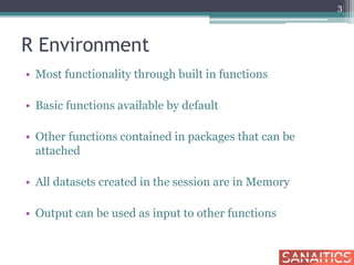 R Environment
• Most functionality through built in functions
• Basic functions available by default
• Other functions contained in packages that can be
attached
• All datasets created in the session are in Memory
• Output can be used as input to other functions
3
 