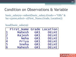 Condition on Observations & Variable
basic_salary9<-subset(basic_salary,Grade=="GR1" &
ba>15000,select= c(First_Name,Grade, Location))
head(basic_salary9)
39
 