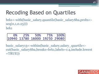 Recoding Based on Quartiles
brk1<-with(basic_salary,quantile(basic_salary$ba,probs<-
seq(0,1,0.25)))
brk1
basic_salary13<-within(basic_salary,salary_quartile<-
cut(basic_salary$ba,breaks=brk1,labels=1:4,include.lowest
=TRUE))
46
 