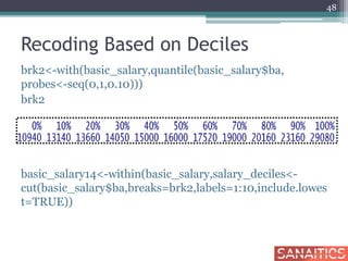 Recoding Based on Deciles
brk2<-with(basic_salary,quantile(basic_salary$ba,
probes<-seq(0,1,0.10)))
brk2
basic_salary14<-within(basic_salary,salary_deciles<-
cut(basic_salary$ba,breaks=brk2,labels=1:10,include.lowes
t=TRUE))
48
 