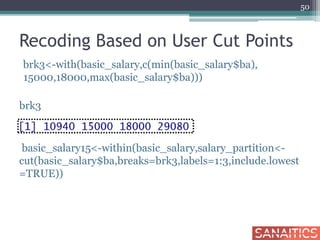 Recoding Based on User Cut Points
brk3<-with(basic_salary,c(min(basic_salary$ba),
15000,18000,max(basic_salary$ba)))
brk3
basic_salary15<-within(basic_salary,salary_partition<-
cut(basic_salary$ba,breaks=brk3,labels=1:3,include.lowest
=TRUE))
50
 