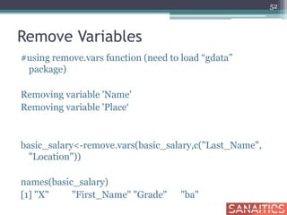 Remove Variables
#using remove.vars function (need to load “gdata”
package)
Removing variable 'Name'
Removing variable 'Place‘
basic_salary<-remove.vars(basic_salary,c("Last_Name",
"Location"))
names(basic_salary)
[1] "X" "First_Name" "Grade" "ba"
52
 