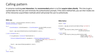 Calling pattern
MSAL Java
IAccount account = accountsInCache.iterator().next();
IAuthenticationResult result;
try {
SilentParameters silentParameters = SilentParameters.builder(SCOPE,account)
.build();
result = app.acquireTokenSilently(silentParameters).join();
} catch (Exception ex) {
if (ex.getCause() instanceof MsalException) {
InteractiveRequestParameters parameters = InteractiveRequestParameters
.builder(new URI("http://localhost"))
.scopes(SCOPE)
.build();
result = app.acquireToken(parameters).join();
}
else {
throw ex;
}
}
return result;
MSAL Python
result = None
accounts = app.get_accounts(username=config["username"])
if accounts:
result = app.acquire_token_silent(config["scope"],
account=accounts[0])
if not result:
result = app.acquire_token_by_authorization_code(
request.args['code’],
scopes=config["scope"])
In scenarios involving user interaction, the recommended pattern is to first acquire token silently. This tries to get a
cached token for the user and minimizes the authentication prompts. If the silent method fails, you can then invoke one
of the interactive acquireToken methods which will prompt the user to authenticate.
 