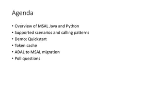 Agenda
• Overview of MSAL Java and Python
• Supported scenarios and calling patterns
• Demo: Quickstart
• Token cache
• ADAL to MSAL migration
• Poll questions
 