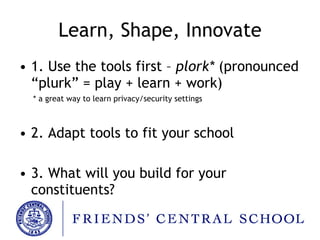 Learn, Shape, Innovate 1. Use the tools first –  plork*  (pronounced “plurk” = play + learn + work) * a great way to learn privacy/security settings 2. Adapt tools to fit your school 3. What will you build for your constituents? 