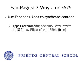 Fan Pages: 3 Ways for <$25 Use Facebook Apps to syndicate content Apps I recommend:  SocialRSS   (well worth the $25) ,  My Flickr   (free) ,  FBML   (free) 