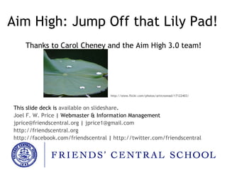 Aim High: Jump Off that Lily Pad! Thanks to Carol Cheney and the Aim High 3.0 team! This slide deck is  available on slideshare . Joel F. W. Price  | Webmaster & Information Management [email_address]   |   [email_address] http://friendscentral.org http://facebook.com/friendscentral  |  http://twitter.com/friendscentral http://www.flickr.com/photos/articnomad/17122403/ 