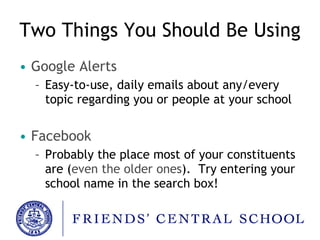Two Things You Should Be Using Google Alerts Easy-to-use, daily emails about any/every topic regarding you or people at your school Facebook Probably the place most of your constituents are ( even the older ones ).  Try entering your school name in the search box! 