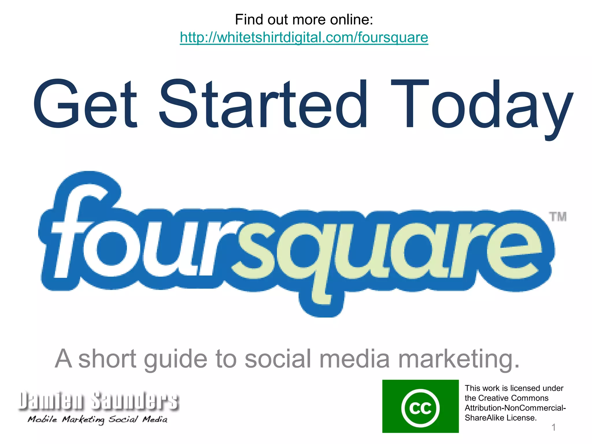Find out more online:http://whitetshirtdigital.com/foursquareGet Started TodayA short guide to social media marketing.This work is licensed under the Creative Commons Attribution-NonCommercial-ShareAlike License. 1