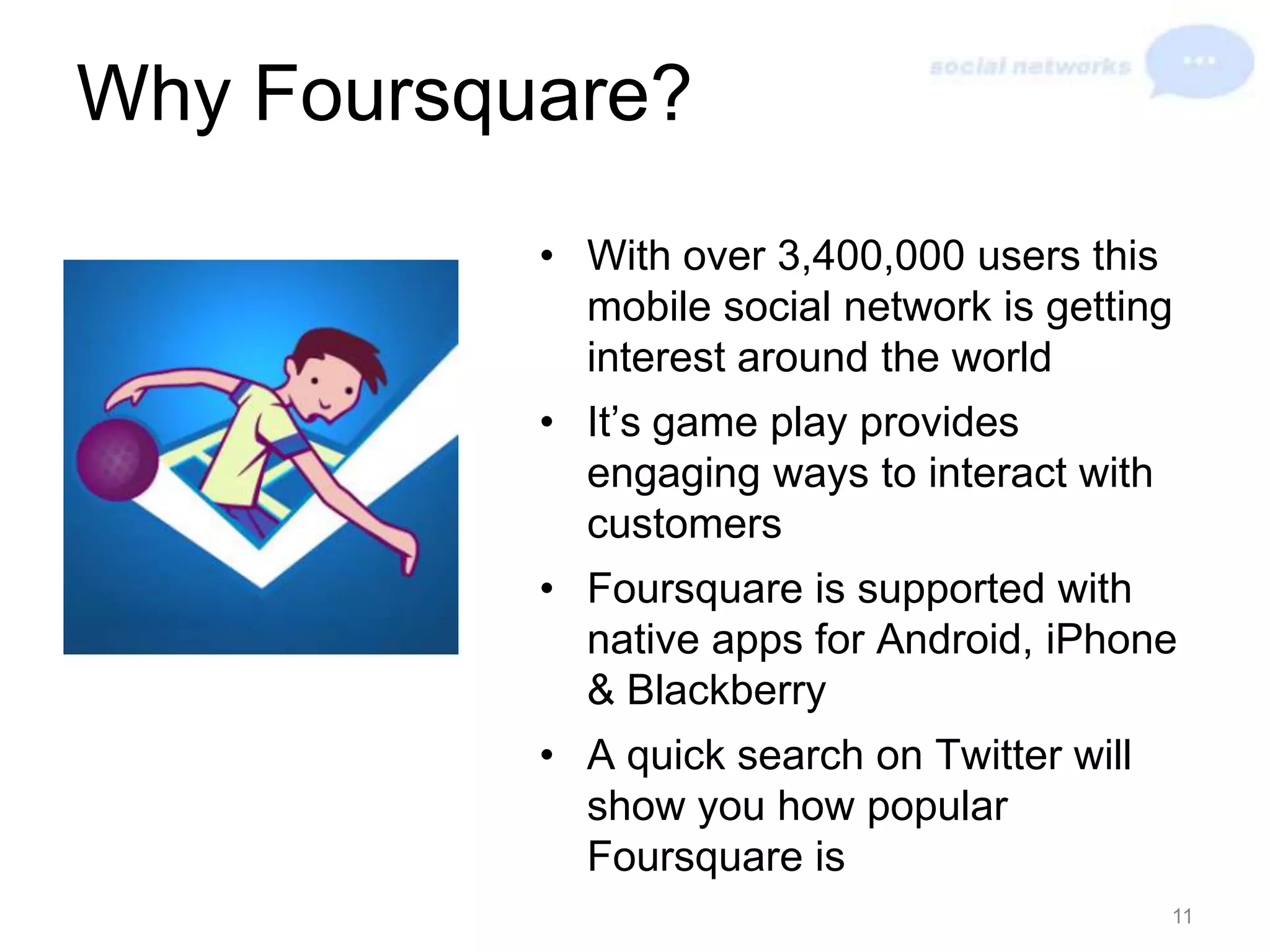 Why Foursquare?With over 3,400,000 users this mobile social network is getting interest around the worldIt’s game play provides engaging ways to interact with customersFoursquare is supported with native apps for Android, iPhone & BlackberryA quick search on Twitter will show you how popular Foursquare is11