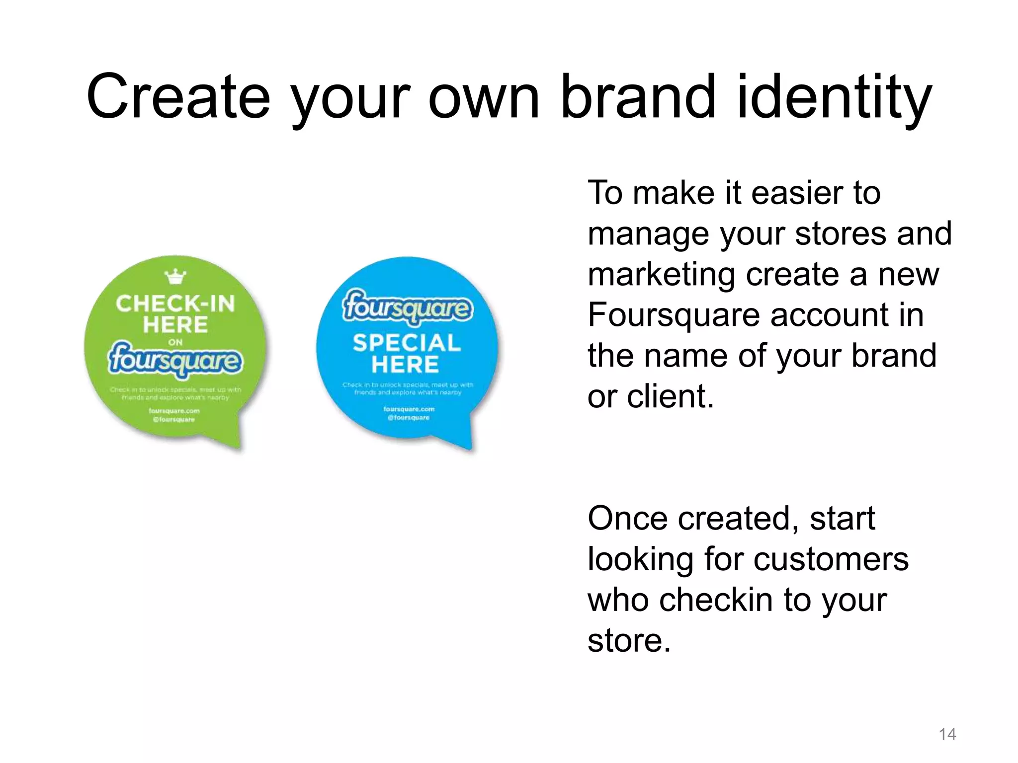 14Create your own brand identityTo make it easier to manage your stores and marketing create a new Foursquare account in the name of your brand or client.Once created, start looking for customers who checkin to your store.  