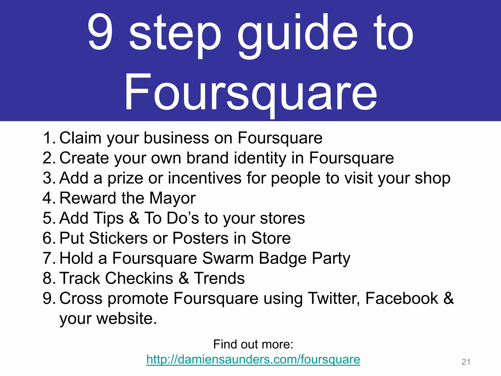 9 step guide to FoursquareClaim your business on FoursquareCreate your own brand identity in FoursquareAdd a prize or incentives for people to visit your shopReward the MayorAdd Tips & To Do’s to your storesPut Stickers or Posters in StoreHold a Foursquare Swarm Badge PartyTrack Checkins & TrendsCross promote Foursquare using Twitter, Facebook & your website.21Find out more:http://damiensaunders.com/foursquare