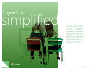 A teacher’s life,


simplified          Windows® 7 makes a teacher’s
                    “technology life” easier. Now,
                    using your PC is more visual
                    and intuitive, so everyday tasks
                    are easier to do. The PC starts
                    up faster. The desktop can be
                    uncluttered with a click. Finding
                    a particular picture, a Microsoft®
                    PowerPoint® slide deck, or lesson
                    plan all happens faster. You’ll
                    quickly discover shortcuts to the
                    things you use the most.




                                                   WiNdoWs 7 1
 