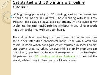 Get started with 3D printing with online
tutorials
With growing popularity of 3D printing, various resources and
tutorials are on the roll as well. These learning with little basic
training, skills can be developed by effectively and intelligently
exploiting the internet.3D printing Melbourne and all over world
has been welcomed with an open heart.
These days there is nothing that one cannot find on internet and
for further intensified theoretical inputs, one can always find
resort in book which are again easily available in local libraries
and book stores. By taking up everything step by step one can
effortlessly sync in with the new developments I 3d technologies,
3d printers and 3D printing services Australia and around the
world, while sitting in the comfort of their homes.
 