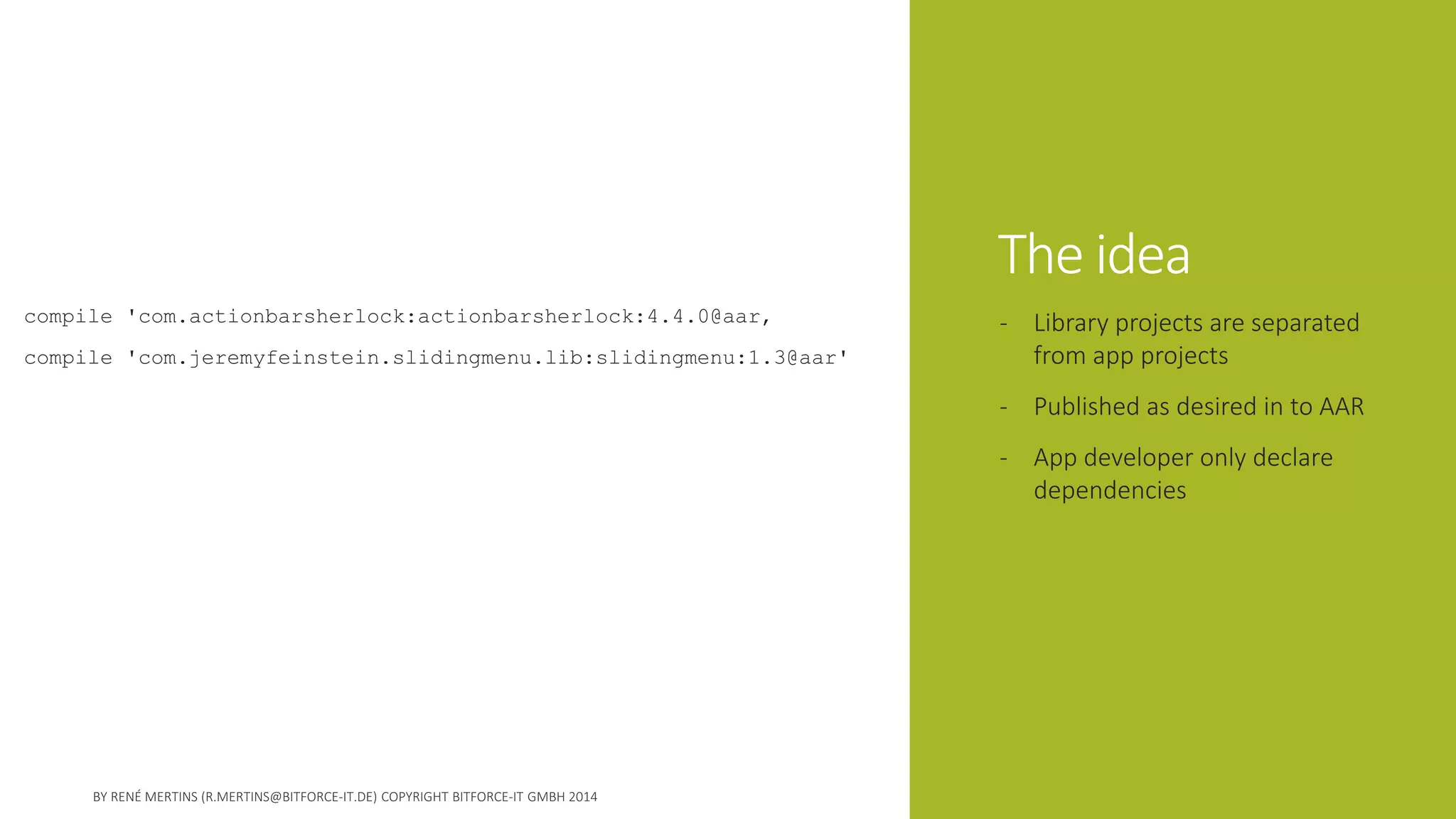 The idea 
compile 'com.actionbarsherlock:actionbarsherlock:4.4.0@aar‚ 
compile 'com.jeremyfeinstein.slidingmenu.lib:slidingmenu:1.3@aar' 
-Library projects are separated from app projects 
-Published as desired in to AAR 
-App developer only declare dependencies  