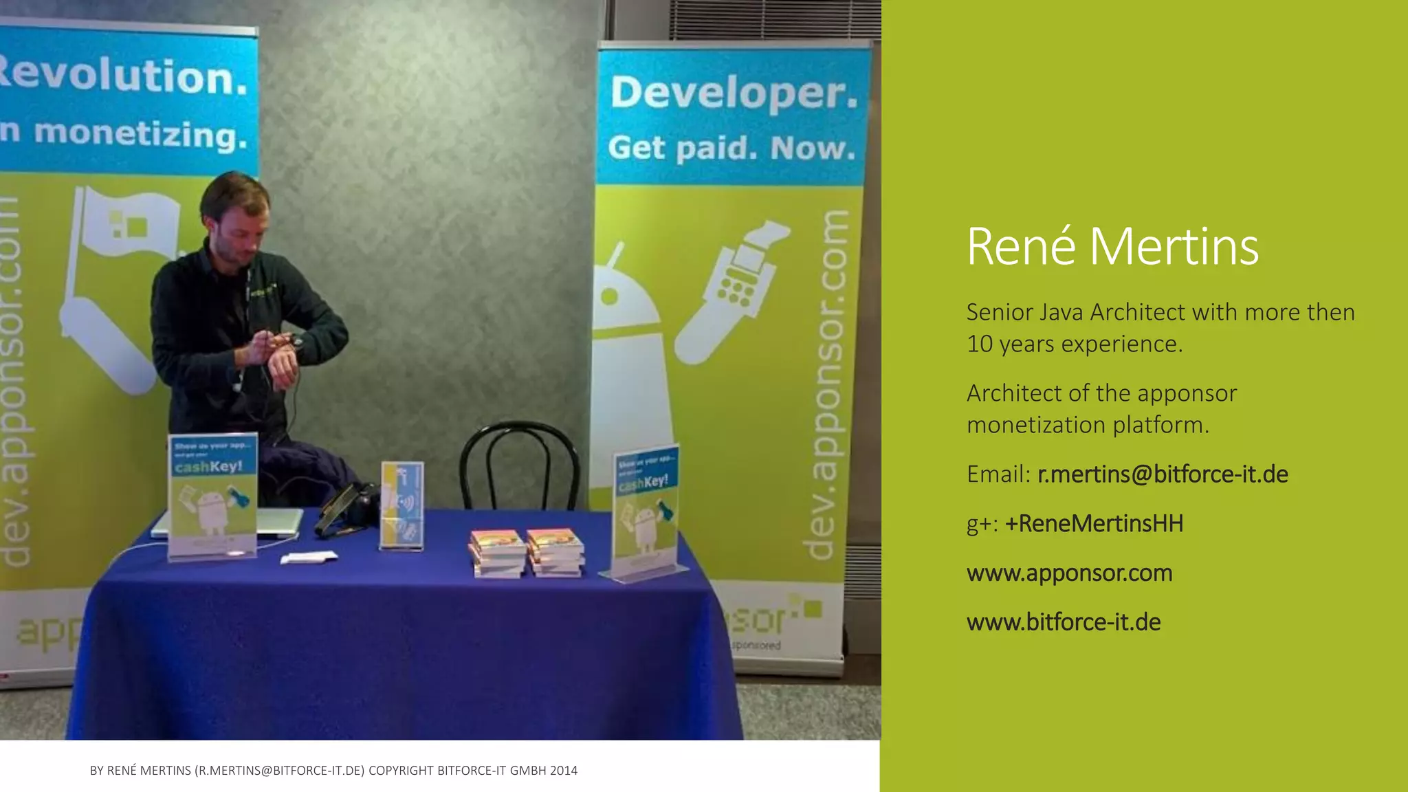 René Mertins 
Senior Java Architect with more then 10 years experience. 
Architect of the apponsormonetization platform. 
Email: r.mertins@bitforce-it.de 
g+: +ReneMertinsHH 
www.apponsor.com 
www.bitforce-it.de  