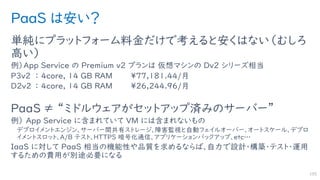 PaaS は安い？
単純にプラットフォーム料金だけで考えると安くはない（むしろ
高い）
例）App Service の Premium v2 プランは 仮想マシンの Dv2 シリーズ相当
P3v2 ： 4core, 14 GB RAM ¥77,181.44/月
D2v2 ： 4core, 14 GB RAM ¥26,244.96/月
PaaS ≠ “ミドルウェアがセットアップ済みのサーバー”
例） App Service に含まれていて VM には含まれないもの
デプロイメントエンジン、サーバー間共有ストレージ、障害監視と自動フェイルオーバー、オートスケール、デプロ
イメントスロット、A/B テスト、HTTPS 暗号化通信、アプリケーションバックアップ、etc…
IaaS に対して PaaS 相当の機能性や品質を求めるならば、自力で設計・構築・テスト・運用
するための費用が別途必要になる
105
 