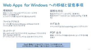 Web Apps for Windows への移植と留意事項
環境制約
MSI インストーラによるアプリインストール不可
RDP による接続不可
レジストリへの書き込み不可（読み込みは可）
ファイルアクセス
ローカル書き込みは d:¥home, d:¥local のみ可
ファイル共有へのアクセス不可
ネットワーク
80, 443 以外でのアクセス不可、localhost アクセス不可
生の Socket 利用不可
ゲートウェイ（ロードバランサ）は 230 秒でタイムアウト
国際化対応
既定のタイムゾーンは UTC （変更可）
既定のロケールは en-us （web.config で変更
可）
ログ出力
イベントログ出力は eventlog.xml にリダイレクト
PDF 出力
環境・ソフトウェアの組み合わせによって不可の場
合あり
112
PaaS 環境は「とりあえずやってみる」ことが容易なため、
まず何も考えずに移植して様子を見るところから始めるとよい
 
