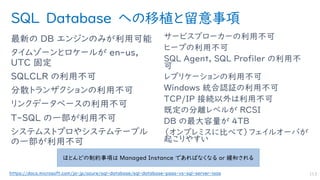 SQL Database への移植と留意事項
最新の DB エンジンのみが利用可能
タイムゾーンとロケールが en-us,
UTC 固定
SQLCLR の利用不可
分散トランザクションの利用不可
リンクデータベースの利用不可
T-SQL の一部が利用不可
システムストプロやシステムテーブル
の一部が利用不可
サービスブローカーの利用不可
ヒープの利用不可
SQL Agent, SQL Profiler の利用不
可
レプリケーションの利用不可
Windows 統合認証の利用不可
TCP/IP 接続以外は利用不可
既定の分離レベルが RCSI
DB の最大容量が 4TB
（オンプレミスに比べて）フェイルオーバが
起こりやすい
113
ほとんどの制約事項は Managed Instance であればなくなる or 緩和される
https://docs.microsoft.com/ja-jp/azure/sql-database/sql-database-paas-vs-sql-server-iaas
 