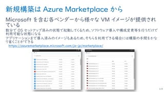 新規構築は Azure Marketplace から
Microsoft を含む各ベンダーから様々な VM イメージが提供され
ている
数分で OS セットアップ済みの状態で起動してくるため、ソフトウェア導入や構成変更等を行うだけで
利用可能な状態になる
アプリケーションまで導入済みのイメージもあるため、そちらを利用できる場合には構築の手間をかな
り省くことができる
https://azuremarketplace.microsoft.com/ja-jp/marketplace/
115
 