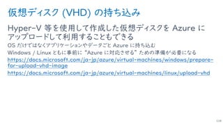 仮想ディスク (VHD) の持ち込み
Hyper-V 等を使用して作成した仮想ディスクを Azure に
アップロードして利用することもできる
OS だけではなくアプリケーションやデータごと Azure に持ち込む
Windows / Linux ともに事前に “Azure に対応させる” ための準備が必要になる
https://docs.microsoft.com/ja-jp/azure/virtual-machines/windows/prepare-
for-upload-vhd-image
https://docs.microsoft.com/ja-jp/azure/virtual-machines/linux/upload-vhd
116
 