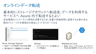 オンラインデータ転送
基本的にストレージアカウントへ転送後、データを利用する
サービスへ Azure 内で転送するとよい
自社環境のインターネット帯域を消費するため、容量や実施時間に留意する必要がある
既存ストレージと作業端末を経由した V 字コピーとなる
118
 