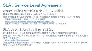 SLA : Service Level Agreement
Azure の有償サービスは全て SLA を提供
稼働時間と接続に関する Microsoft からのコミットメント
実際の稼働率が SLA 設定値を下回った場合の利用料金に対するクレジットを規定
稼働率の測定や適用の条件については下記を確認
https://azure.microsoft.com/ja-jp/support/legal/sla/
無償プラン、プレビュー中のサービス、開発・テスト用サブスクリプションは適用外
SLA の A は Availability ではない
あくまでもクレジットを適用する基準となる閾値であって、可用性の実績値では無い
実績値は Microsoft から公表されてはいないが、信頼性の意味でも第３者による測定値を
参考にするとよい
https://cloudharmony.com
大規模障害が発生した月などは一時的に実績値が SLA を下回るケースはあるが、多くの
場合は SLA よりもはるかに高い
13
 